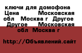 ключи для домофона › Цена ­ 200 - Московская обл., Москва г. Другое » Другое   . Московская обл.,Москва г.